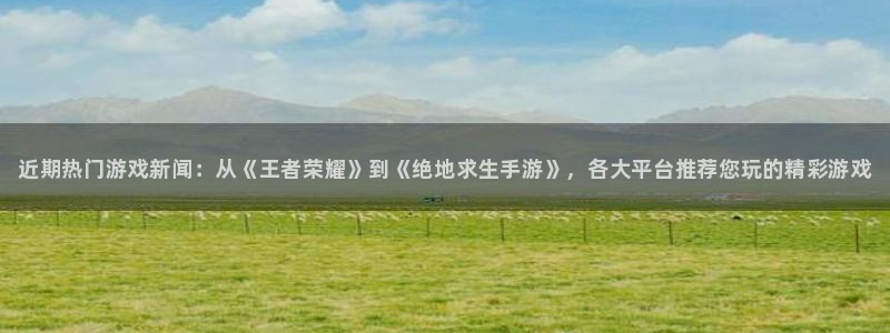 奇亿娱乐平台官网注册：近期热门游戏新闻：从《王者荣耀》到《绝