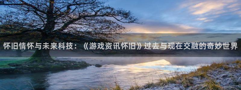 奇亿娱乐登陆：怀旧情怀与未来科技：《游戏资讯怀旧》过去与现在